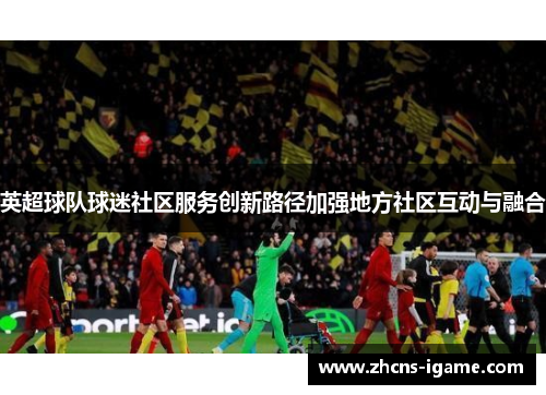 英超球队球迷社区服务创新路径加强地方社区互动与融合