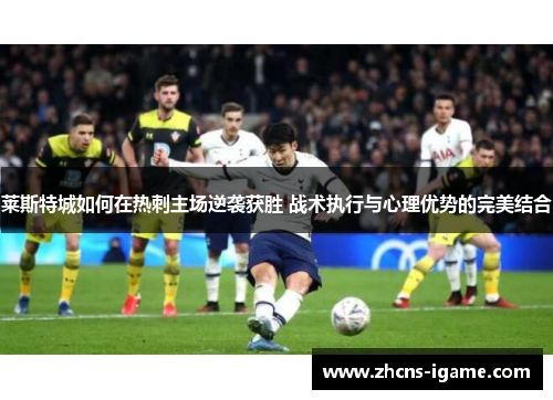 莱斯特城如何在热刺主场逆袭获胜 战术执行与心理优势的完美结合 莱斯特城如何在热刺主场逆袭获胜 战术执行与心理优势的完美结合