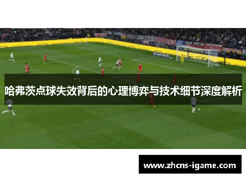 哈弗茨点球失效背后的心理博弈与技术细节深度解析 哈弗茨点球失效背后的心理博弈与技术细节深度解析