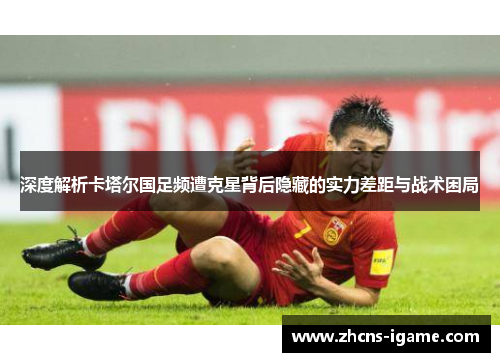 深度解析卡塔尔国足频遭克星背后隐藏的实力差距与战术困局