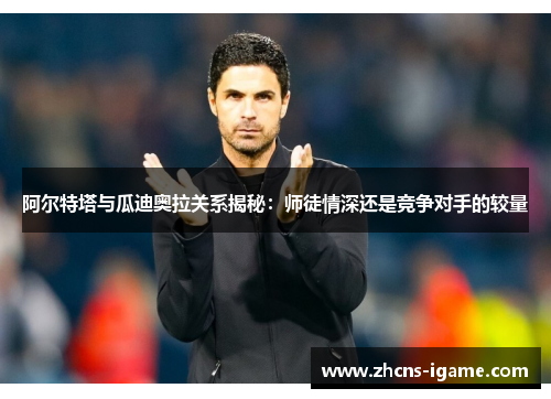 阿尔特塔与瓜迪奥拉关系揭秘：师徒情深还是竞争对手的较量