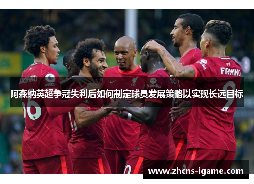 阿森纳英超争冠失利后如何制定球员发展策略以实现长远目标 阿森纳英超争冠失利后如何制定球员发展策略以实现长远目标