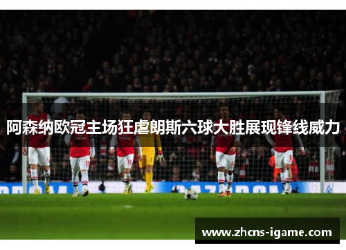 阿森纳欧冠主场狂虐朗斯六球大胜展现锋线威力