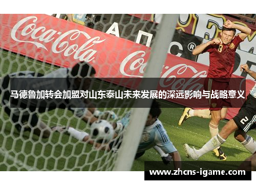 马德鲁加转会加盟对山东泰山未来发展的深远影响与战略意义