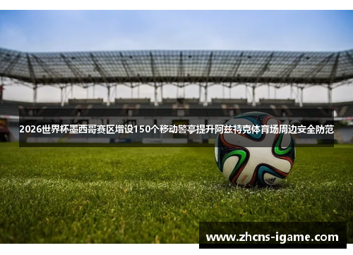 2026世界杯墨西哥赛区增设150个移动警亭提升阿兹特克体育场周边安全防范 2026世界杯墨西哥赛区增设150个移动警亭提升阿兹特克体育场周边安全防范
