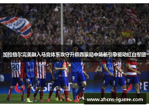 加拉格尔完美融入马竞体系攻守升级西蒙尼中场新引擎驱动红白军团 加拉格尔完美融入马竞体系攻守升级西蒙尼中场新引擎驱动红白军团