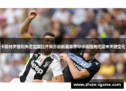 卡斯特罗维利免签加盟拉齐奥开启新篇章意甲中场格局或迎来关键变化 卡斯特罗维利免签加盟拉齐奥开启新篇章意甲中场格局或迎来关键变化